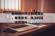 假期前的热点新闻盘点，聚焦民生、关注科技、追踪国际
