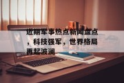 近期军事热点新闻盘点，科技强军，世界格局再起波澜