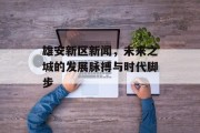 雄安新区新闻，未来之城的发展脉搏与时代脚步