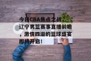 今日CBA焦点之战，辽宁男篮赛事直播前瞻，激情四溢的篮球盛宴即将开启！