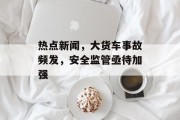 热点新闻，大货车事故频发，安全监管亟待加强