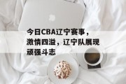 今日CBA辽宁赛事，激情四溢，辽宁队展现顽强斗志