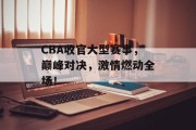 CBA收官大型赛事，巅峰对决，激情燃动全场！
