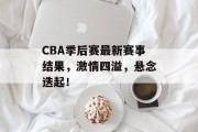 CBA季后赛最新赛事结果，激情四溢，悬念迭起！