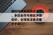 国际时政新闻热点盘点，多边合作与地区冲突交织，全球关注焦点集中于此