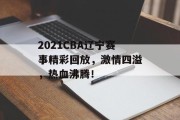 2021CBA辽宁赛事精彩回放，激情四溢，热血沸腾！