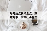每月热点新闻盘点，聚焦时事，洞察社会脉动
