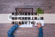 男篮CBA赛事安排，精彩对决即将上演，球迷们准备好了吗？
