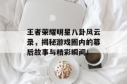 王者荣耀明星八卦风云录，揭秘游戏圈内的幕后故事与精彩瞬间！
