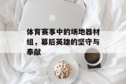 体育赛事中的场地器材组，幕后英雄的坚守与奉献