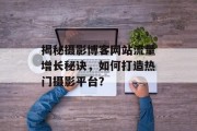 揭秘摄影博客网站流量增长秘诀，如何打造热门摄影平台？