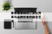 体育赛事标识，文化传承与品牌形象的融合艺术
