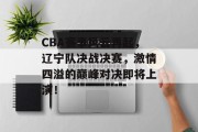 CBA赛事风云再起，辽宁队决战决赛，激情四溢的巅峰对决即将上演！