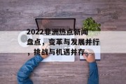 2022非洲热点新闻盘点，变革与发展并行，挑战与机遇并存