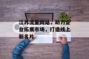 江苏流量网站，助力企业拓展市场，打造线上新名片