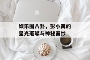 娱乐圈八卦，彭小苒的星光璀璨与神秘面纱