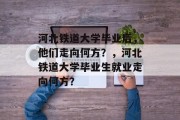 河北铁道大学毕业后，他们走向何方？，河北铁道大学毕业生就业走向何方？