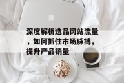 深度解析选品网站流量，如何抓住市场脉搏，提升产品销量