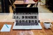 今日热点新闻2022.2.6，多领域聚焦，社会热点事件盘点