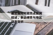 最近国际时政热点新闻综述，多边博弈与地区动态交织