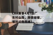 CBA赛事4月7日广东对山西，激情碰撞，谁将问鼎巅峰？