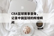 CBA篮球赛事录像，记录中国篮球的辉煌瞬间