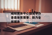 咸阳奥体中心盛装举办各类体育赛事，助力全民健身