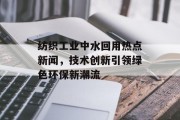 纺织工业中水回用热点新闻，技术创新引领绿色环保新潮流