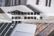 CBA联赛昨晚赛事精彩回放，激情四溢，热血沸腾！