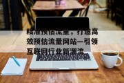 精准预估流量，打造高效预估流量网站—引领互联网行业新潮流
