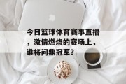 今日篮球体育赛事直播，激情燃烧的赛场上，谁将问鼎冠军？