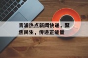 青浦热点新闻快递，聚焦民生，传递正能量