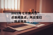 2021年七月国内热点新闻盘点,风云变幻,热点频出 2021年七月国内热点新闻盘点,风云变幻,热点频出
