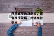 陕西富平热点新闻，聚焦民生发展，共话乡村振兴
