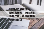 2022年1月疫情最新热点新闻，全球抗疫形势严峻，我国疫苗接种持续推进