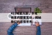 421明星八卦，李现杨紫的甜蜜互动，揭秘他们的感情世界！
