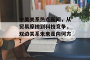 中美关系热点新闻，从贸易摩擦到科技竞争，双边关系未来走向何方？