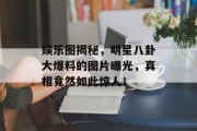 娱乐圈揭秘，明星八卦大爆料的图片曝光，真相竟然如此惊人！
