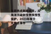生态热点新闻盘点，从海洋污染到生物多样性保护，2023年度十大焦点事件