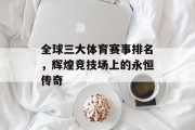 全球三大体育赛事排名，辉煌竞技场上的永恒传奇