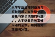 大学毕业后如何避免与家长顶撞，大学毕业后避免与家长顶撞的标题，，大学毕业后与家长沟通的艺术，如何避免顶撞与冲突。
