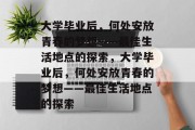 大学毕业后，何处安放青春的梦想——最佳生活地点的探索，大学毕业后，何处安放青春的梦想——最佳生活地点的探索