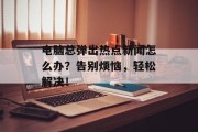 电脑总弹出热点新闻怎么办？告别烦恼，轻松解决！