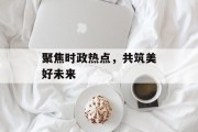 聚焦时政热点,共筑美好未来 聚焦时政热点,共筑美好未来
