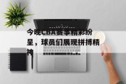 今晚CBA赛事精彩纷呈，球员们展现拼搏精神