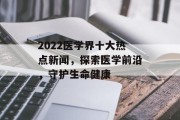 2022医学界十大热点新闻，探索医学前沿，守护生命健康