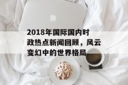 2018年国际国内时政热点新闻回顾,风云变幻中的世界格局 2018年国际国内时政热点新闻回顾,风云变幻中的世界格局