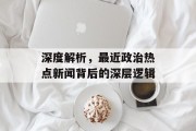 深度解析，最近政治热点新闻背后的深层逻辑