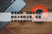 重要新闻，我国成功发射北斗导航卫星，开启全球导航新时代
