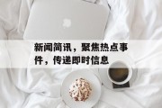 新闻简讯，聚焦热点事件，传递即时信息